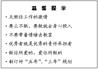 文本框: 温  馨  提  示
?点燃你工作的激情
?要么不做，要做就全身心投入
?不要带着情绪去教室
?优秀者就是优秀的责任承担者
?做你所爱的，爱你所做的
?制订好“五年”、“三年”规划
