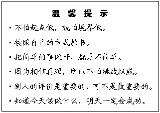 文本框: 温  馨  提  示
?不怕起点低，就怕境界低。
?按照自己的方式教书。
?把简单的事做好，就是不简单。
?因为相信真理，所以不怕挑战权威。
?别人的评价是重要的，可不是最重要的。
?知道今天该做什么，明天一定会成功。
