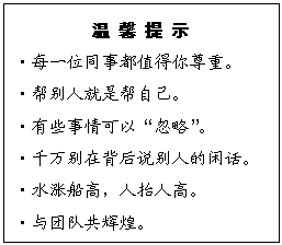 文本框: 温 馨 提 示
?每一位同事都值得你尊重。
?帮别人就是帮自己。
?有些事情可以“忽略”。
?千万别在背后说别人的闲话。
?水涨船高，人抬人高。
?与团队共辉煌。
